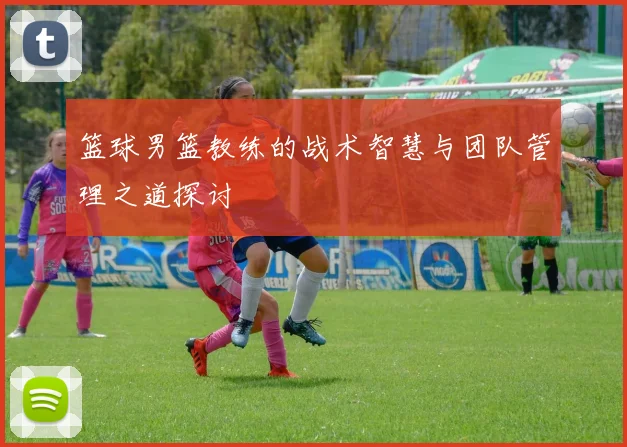 篮球男篮教练的战术智慧与团队管理之道探讨