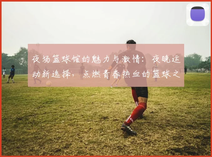 夜场篮球馆的魅力与激情：夜晚运动新选择，点燃青春热血的篮球之夜