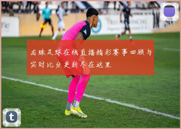 龙珠足球在线直播精彩赛事回顾与实时比分更新尽在这里