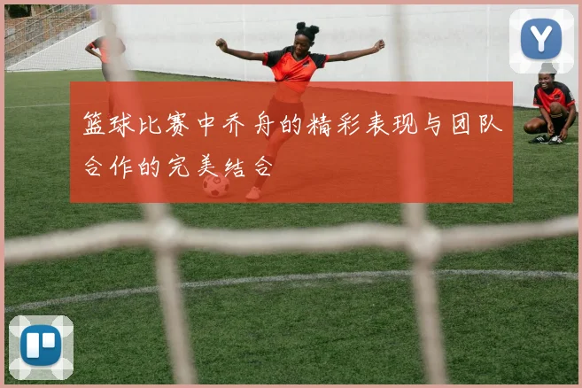 篮球比赛中乔舟的精彩表现与团队合作的完美结合