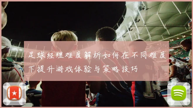 足球经理难度解析如何在不同难度下提升游戏体验与策略技巧