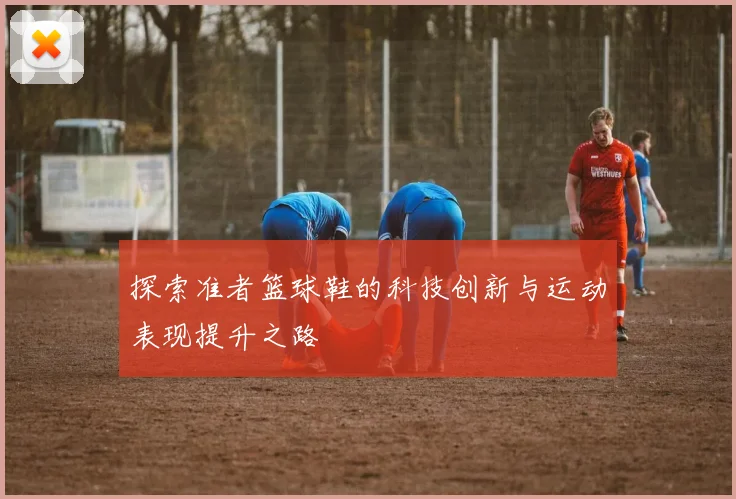 探索准者篮球鞋的科技创新与运动表现提升之路