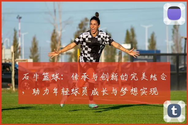 石牛篮球：传承与创新的完美结合，助力年轻球员成长与梦想实现