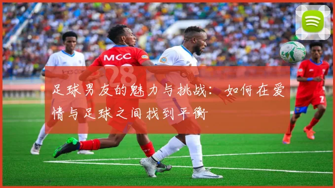 足球男友的魅力与挑战：如何在爱情与足球之间找到平衡