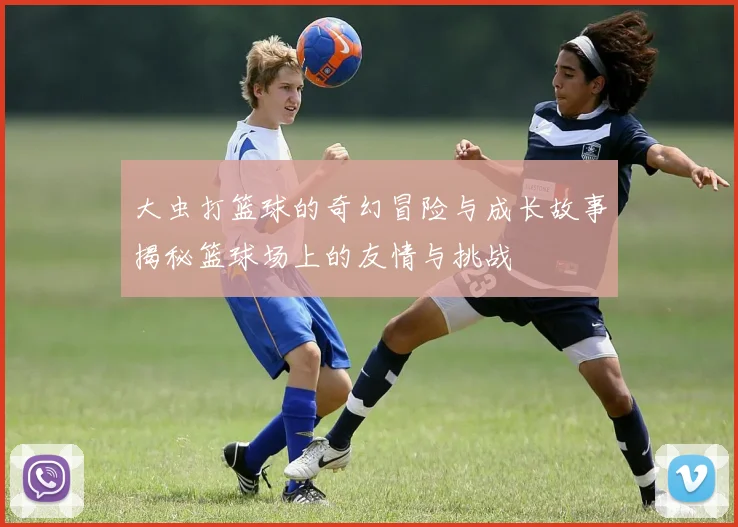 大虫打篮球的奇幻冒险与成长故事揭秘篮球场上的友情与挑战